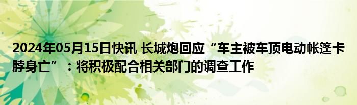 2024年05月15日快讯 长城炮回应“车主被车顶电动帐篷卡脖身亡”：将积极配合相关部门的调查工作