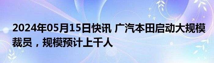 2024年05月15日快讯 广汽本田启动大规模裁员，规模预计上千人