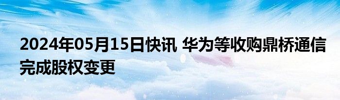 2024年05月15日快讯 华为等收购鼎桥通信完成股权变更