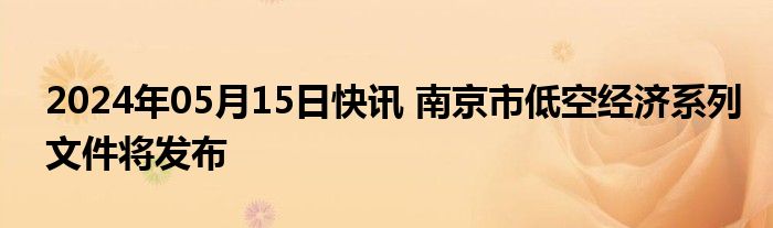 2024年05月15日快讯 南京市低空经济系列文件将发布