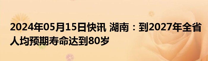 2024年05月15日快讯 湖南：到2027年全省人均预期寿命达到80岁