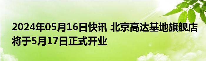 2024年05月16日快讯 北京高达基地旗舰店将于5月17日正式开业