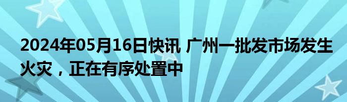 2024年05月16日快讯 广州一批发市场发生火灾，正在有序处置中