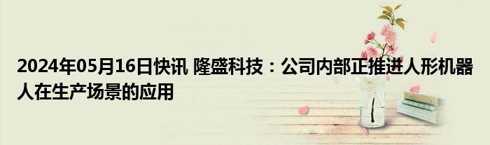 2024年05月16日快讯 隆盛科技：公司内部正推进人形机器人在生产场景的应用