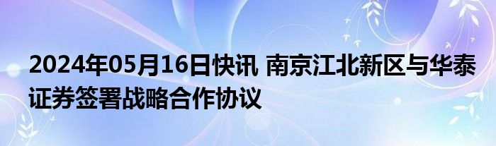 2024年05月16日快讯 南京江北新区与华泰证券签署战略合作协议