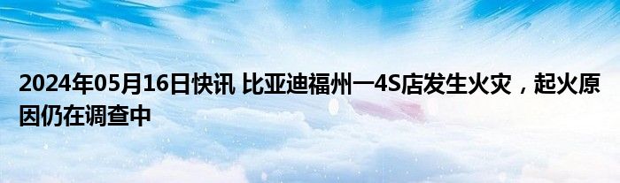 2024年05月16日快讯 比亚迪福州一4S店发生火灾，起火原因仍在调查中