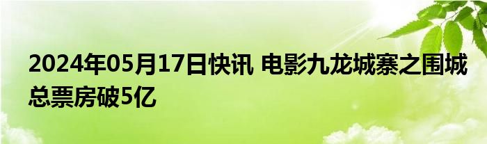 2024年05月17日快讯 电影九龙城寨之围城总票房破5亿