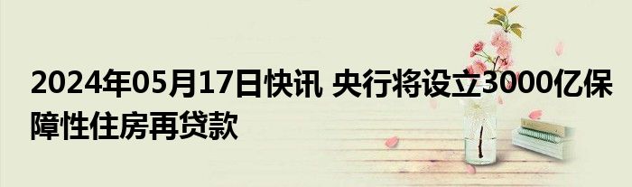 2024年05月17日快讯 央行将设立3000亿保障性住房再贷款