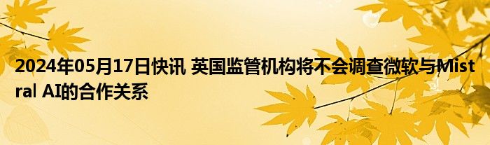 2024年05月17日快讯 英国监管机构将不会调查微软与Mistral AI的合作关系