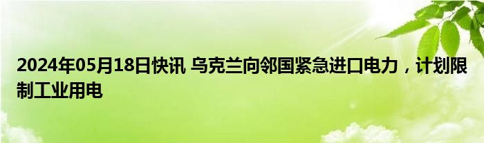 2024年05月18日快讯 乌克兰向邻国紧急进口电力，计划限制工业用电