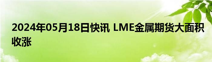 2024年05月18日快讯 LME金属期货大面积收涨