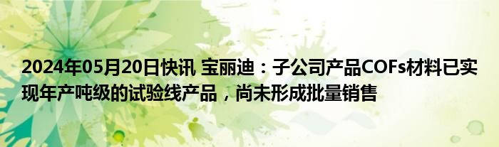 2024年05月20日快讯 宝丽迪：子公司产品COFs材料已实现年产吨级的试验线产品，尚未形成批量销售