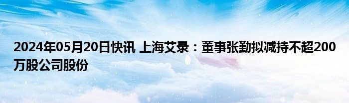 2024年05月20日快讯 上海艾录：董事张勤拟减持不超200万股公司股份