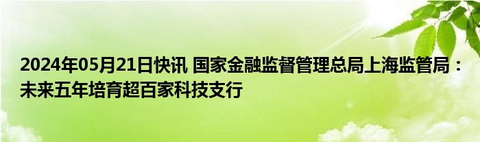 2024年05月21日快讯 国家金融监督管理总局上海监管局：未来五年培育超百家科技支行