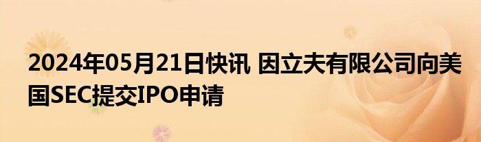 2024年05月21日快讯 因立夫有限公司向美国SEC提交IPO申请