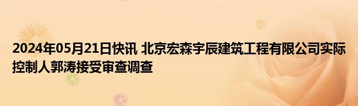 2024年05月21日快讯 北京宏森宇辰建筑工程有限公司实际控制人郭涛接受审查调查