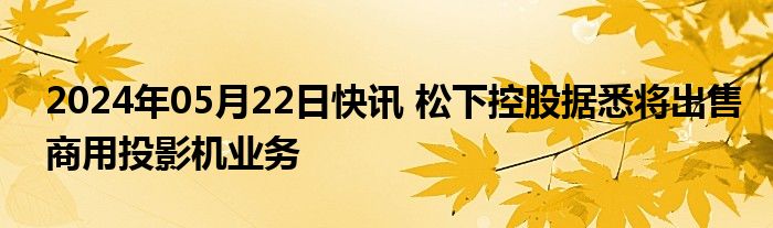 2024年05月22日快讯 松下控股据悉将出售商用投影机业务