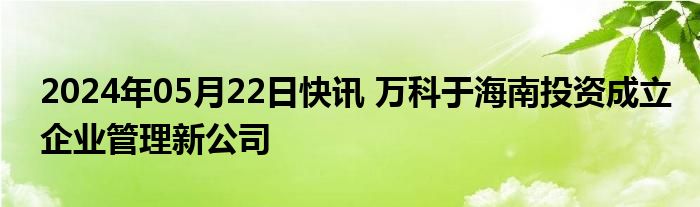 2024年05月22日快讯 万科于海南投资成立企业管理新公司