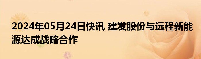 2024年05月24日快讯 建发股份与远程新能源达成战略合作