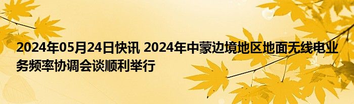 2024年05月24日快讯 2024年中蒙边境地区地面无线电业务频率协调会谈顺利举行