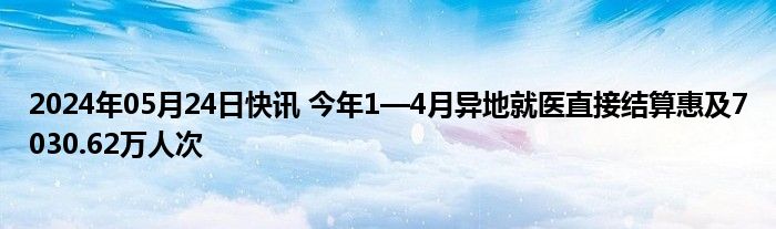 2024年05月24日快讯 今年1—4月异地就医直接结算惠及7030.62万人次