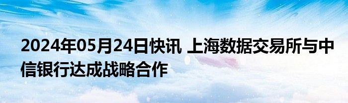 2024年05月24日快讯 上海数据交易所与中信银行达成战略合作