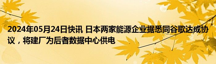 2024年05月24日快讯 日本两家能源企业据悉同谷歌达成协议，将建厂为后者数据中心供电