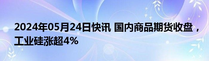 2024年05月24日快讯 国内商品期货收盘，工业硅涨超4%