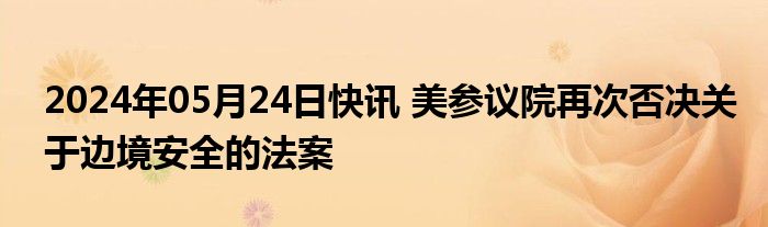 2024年05月24日快讯 美参议院再次否决关于边境安全的法案