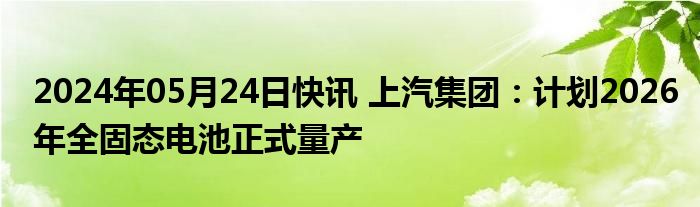 2024年05月24日快讯 上汽集团：计划2026年全固态电池正式量产