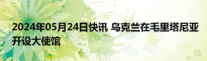 2024年05月24日快讯 乌克兰在毛里塔尼亚开设大使馆