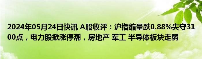 2024年05月24日快讯 A股收评：沪指缩量跌0.88%失守3100点，电力股掀涨停潮，房地产 军工 半导体板块走弱