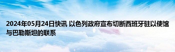 2024年05月24日快讯 以色列政府宣布切断西班牙驻以使馆与巴勒斯坦的联系