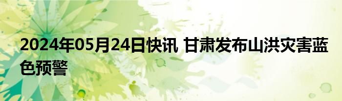 2024年05月24日快讯 甘肃发布山洪灾害蓝色预警