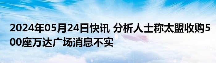 2024年05月24日快讯 分析人士称太盟收购500座万达广场消息不实