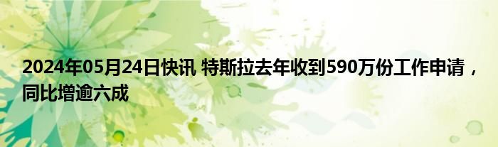 2024年05月24日快讯 特斯拉去年收到590万份工作申请，同比增逾六成