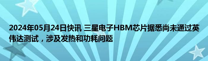 2024年05月24日快讯 三星电子HBM芯片据悉尚未通过英伟达测试，涉及发热和功耗问题