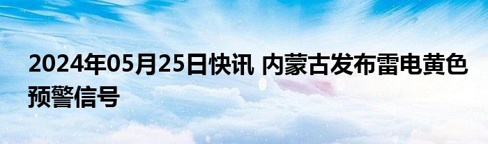 2024年05月25日快讯 内蒙古发布雷电黄色预警信号