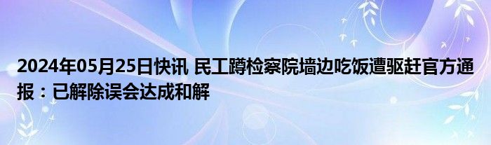 2024年05月25日快讯 民工蹲检察院墙边吃饭遭驱赶官方通报：已解除误会达成和解