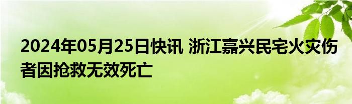 2024年05月25日快讯 浙江嘉兴民宅火灾伤者因抢救无效死亡