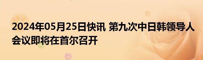 2024年05月25日快讯 第九次中日韩领导人会议即将在首尔召开