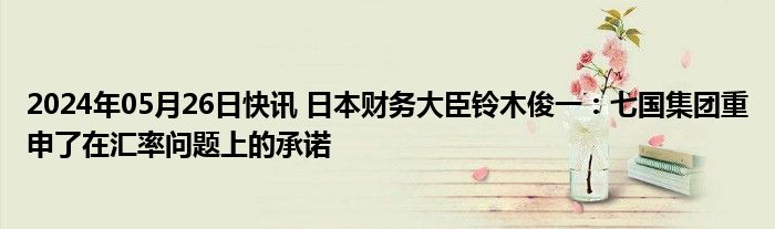 2024年05月26日快讯 日本财务大臣铃木俊一：七国集团重申了在汇率问题上的承诺