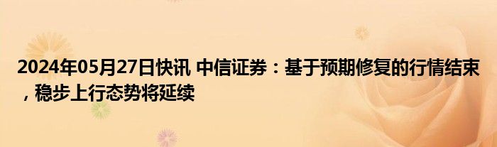 2024年05月27日快讯 中信证券：基于预期修复的行情结束，稳步上行态势将延续