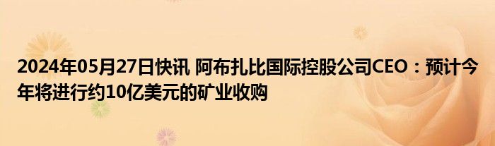 2024年05月27日快讯 阿布扎比国际控股公司CEO：预计今年将进行约10亿美元的矿业收购