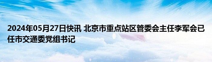 2024年05月27日快讯 北京市重点站区管委会主任李军会已任市交通委党组书记