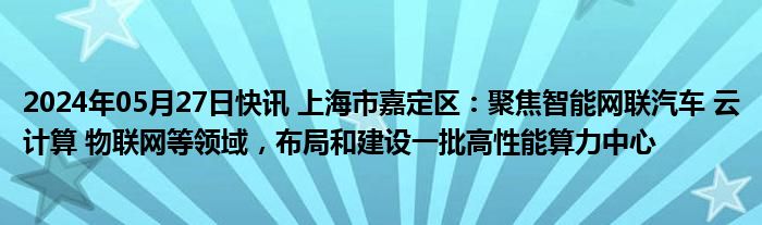 2024年05月27日快讯 上海市嘉定区：聚焦智能网联汽车 云计算 物联网等领域，布局和建设一批高性能算力中心