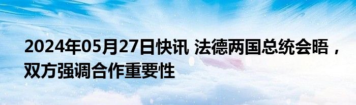 2024年05月27日快讯 法德两国总统会晤，双方强调合作重要性