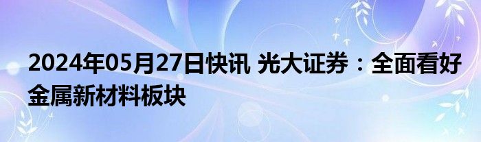 2024年05月27日快讯 光大证券：全面看好金属新材料板块