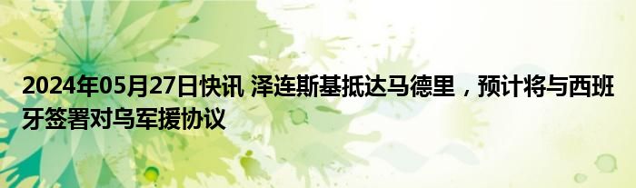 2024年05月27日快讯 泽连斯基抵达马德里，预计将与西班牙签署对乌军援协议