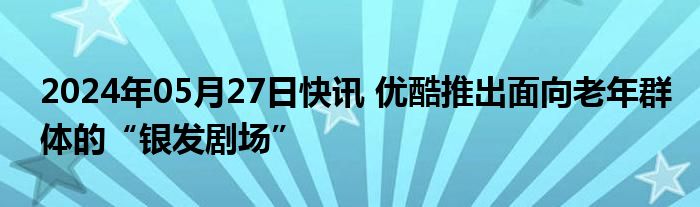 2024年05月27日快讯 优酷推出面向老年群体的“银发剧场”